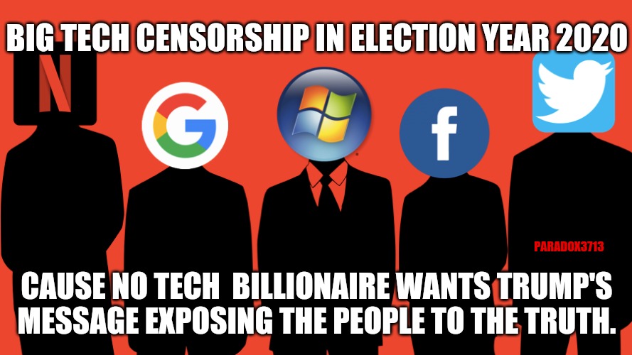 REMEMBER...the 2020 Election isnt Trump vs Biden, it's Trump vs Big Tech Election Interference and Domination. | BIG TECH CENSORSHIP IN ELECTION YEAR 2020; PARADOX3713; CAUSE NO TECH  BILLIONAIRE WANTS TRUMP'S MESSAGE EXPOSING THE PEOPLE TO THE TRUTH. | image tagged in memes,politics,facebook,twitter,donald trump,election 2020 | made w/ Imgflip meme maker