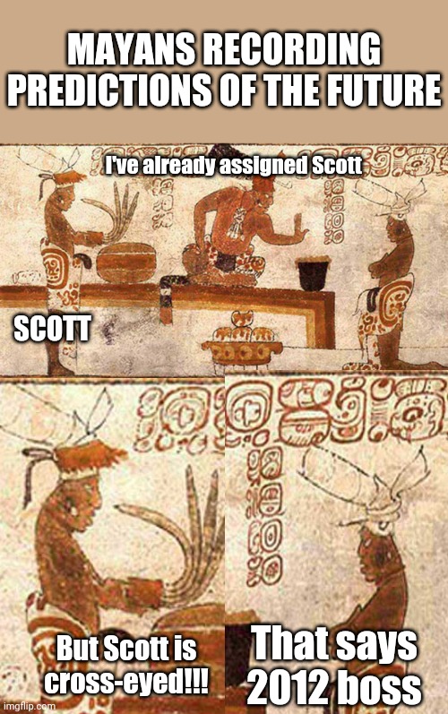 Mayans Am I Rite?? | MAYANS RECORDING PREDICTIONS OF THE FUTURE; I've already assigned Scott; SCOTT; That says 2012 boss; But Scott is cross-eyed!!! | image tagged in blank white template | made w/ Imgflip meme maker