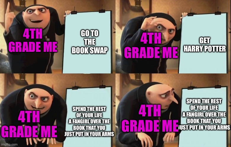 Little did I know my life was about to change | 4TH GRADE ME; 4TH GRADE ME; GO TO THE BOOK SWAP; GET HARRY POTTER; SPEND THE REST OF YOUR LIFE A FANGIRL OVER THE BOOK THAT YOU JUST PUT IN YOUR ARMS; 4TH GRADE ME; SPEND THE REST OF YOUR LIFE A FANGIRL OVER THE BOOK THAT YOU JUST PUT IN YOUR ARMS; 4TH GRADE ME | image tagged in despicable me diabolical plan gru template | made w/ Imgflip meme maker