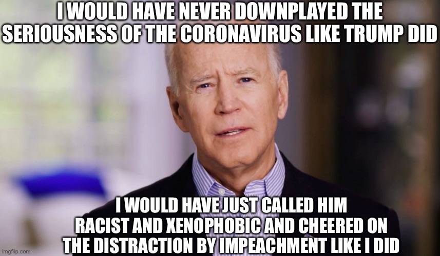 Joe Biden | I WOULD HAVE NEVER DOWNPLAYED THE SERIOUSNESS OF THE CORONAVIRUS LIKE TRUMP DID; I WOULD HAVE JUST CALLED HIM RACIST AND XENOPHOBIC AND CHEERED ON THE DISTRACTION BY IMPEACHMENT LIKE I DID | image tagged in joe biden 2020,coronavirus,covid-19,memes,joe biden,trump impeachment | made w/ Imgflip meme maker