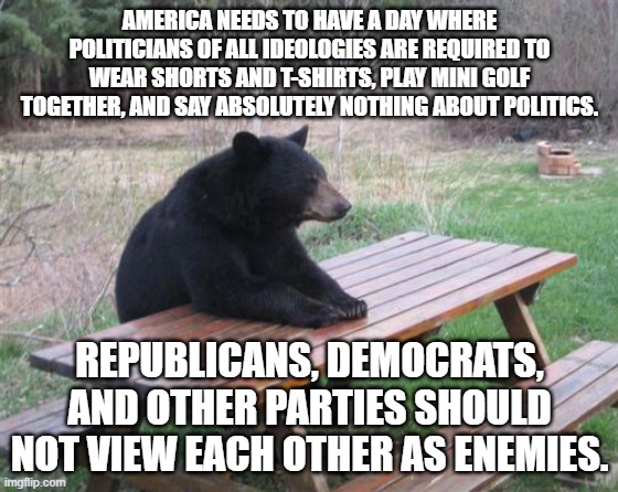 There should be a day in the year that requires politicians to put their differences aside and enjoy one another's company. | AMERICA NEEDS TO HAVE A DAY WHERE POLITICIANS OF ALL IDEOLOGIES ARE REQUIRED TO WEAR SHORTS AND T-SHIRTS, PLAY MINI GOLF TOGETHER, AND SAY ABSOLUTELY NOTHING ABOUT POLITICS. REPUBLICANS, DEMOCRATS, AND OTHER PARTIES SHOULD NOT VIEW EACH OTHER AS ENEMIES. | image tagged in memes,bad luck bear,politics,america,god bless america | made w/ Imgflip meme maker