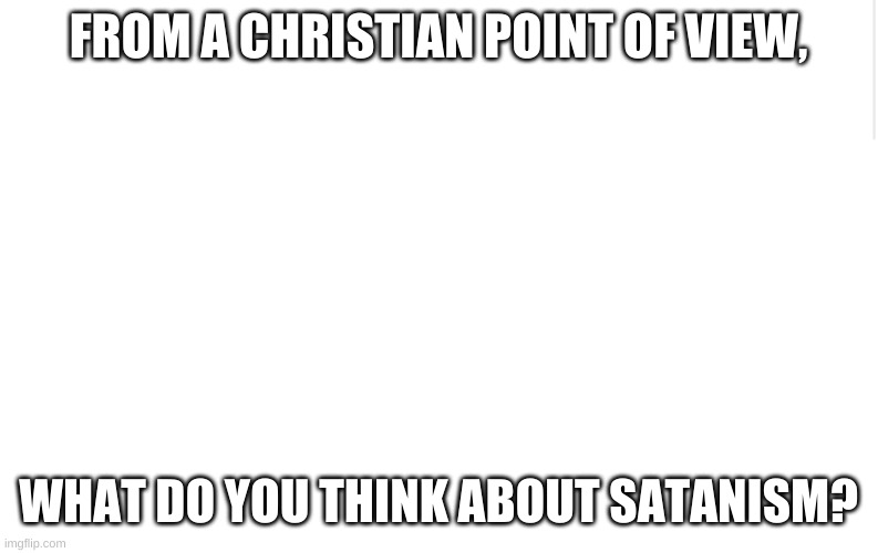 Blank meme template | FROM A CHRISTIAN POINT OF VIEW, WHAT DO YOU THINK ABOUT SATANISM? | image tagged in blank meme template | made w/ Imgflip meme maker
