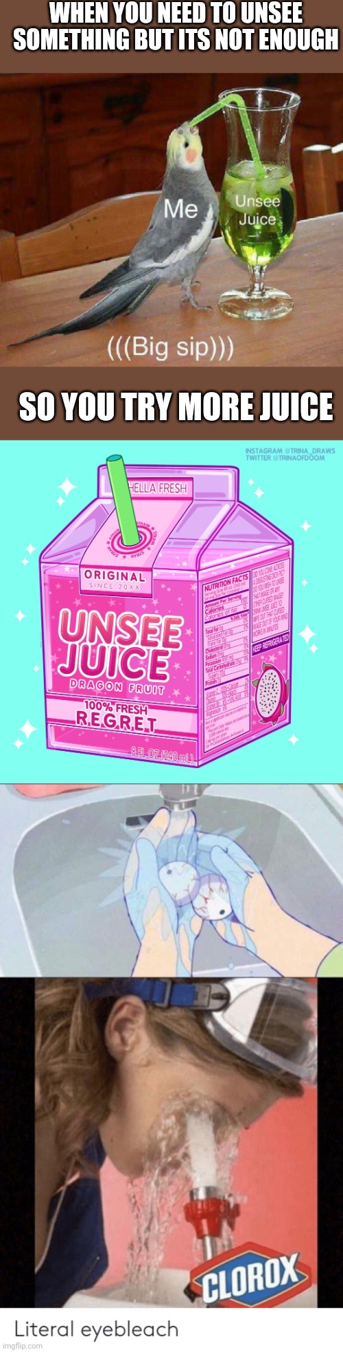 This should be made a meme template | WHEN YOU NEED TO UNSEE SOMETHING BUT ITS NOT ENOUGH; SO YOU TRY MORE JUICE | image tagged in unsee something | made w/ Imgflip meme maker