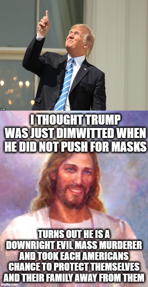 He seriously needs to go to The Hague for this, forget impeachment | I THOUGHT TRUMP WAS JUST DIMWITTED WHEN HE DID NOT PUSH FOR MASKS; TURNS OUT HE IS A DOWNRIGHT EVIL MASS MURDERER AND TOOK EACH AMERICANS CHANCE TO PROTECT THEMSELVES AND THEIR FAMILY AWAY FROM THEM | image tagged in memes,evil,murder,treason,criminal,mass murder | made w/ Imgflip meme maker