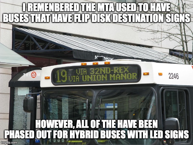 Flip Disk Destination Sign | I REMENBERED THE MTA USED TO HAVE BUSES THAT HAVE FLIP DISK DESTINATION SIGNS; HOWEVER, ALL OF THE HAVE BEEN PHASED OUT FOR HYBRID BUSES WITH LED SIGNS | image tagged in memes,public transport,bus | made w/ Imgflip meme maker