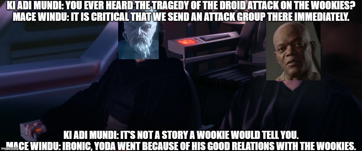 Have you ever heard the Tragedy of Darth Plageuis the Wise | KI ADI MUNDI: YOU EVER HEARD THE TRAGEDY OF THE DROID ATTACK ON THE WOOKIES?
MACE WINDU: IT IS CRITICAL THAT WE SEND AN ATTACK GROUP THERE IMMEDIATELY. KI ADI MUNDI: IT'S NOT A STORY A WOOKIE WOULD TELL YOU.
MACE WINDU: IRONIC, YODA WENT BECAUSE OF HIS GOOD RELATIONS WITH THE WOOKIES. | image tagged in have you ever heard the tragedy of darth plageuis the wise | made w/ Imgflip meme maker