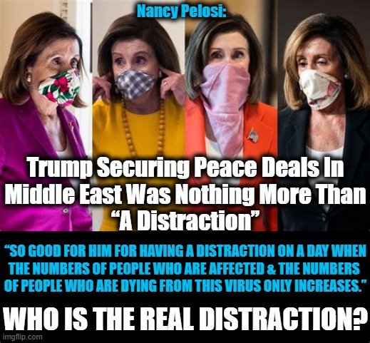 A False Russia Investigation & Scam Impeachment Were Not DISTRACTIONS? | Nancy Pelosi:; Trump Securing Peace Deals In
Middle East Was Nothing More Than
“A Distraction”; “SO GOOD FOR HIM FOR HAVING A DISTRACTION ON A DAY WHEN

THE NUMBERS OF PEOPLE WHO ARE AFFECTED & THE NUMBERS 

OF PEOPLE WHO ARE DYING FROM THIS VIRUS ONLY INCREASES.”; WHO IS THE REAL DISTRACTION? | image tagged in politics,political meme,donald trump,nancy pelosi,democratic socialism,liberalism | made w/ Imgflip meme maker