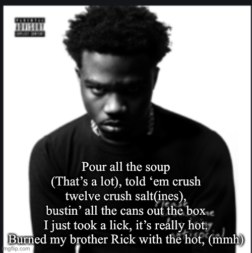 Here’s another one | Pour all the soup (That’s a lot), told ‘em crush twelve crush salt(ines), bustin’ all the cans out the box
 I just took a lick, it’s really hot. 
Burned my brother Rick with the hot, (mmh) | image tagged in please excuse me for being antisocial album cover roddy ricch,roddy ricch | made w/ Imgflip meme maker