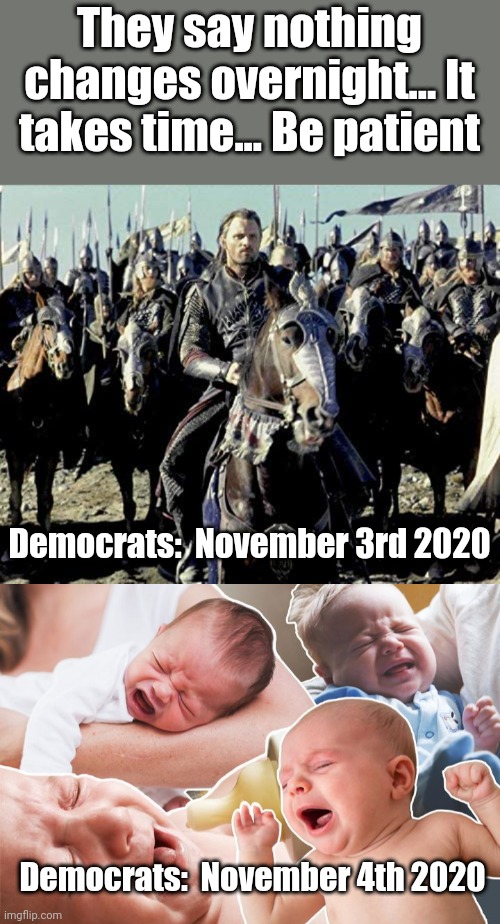Everyone prepared for the Cries Heard 'round the World? | They say nothing changes overnight... It takes time... Be patient; Democrats:  November 3rd 2020; Democrats:  November 4th 2020 | image tagged in democrats,crybabies,trump 2020 | made w/ Imgflip meme maker
