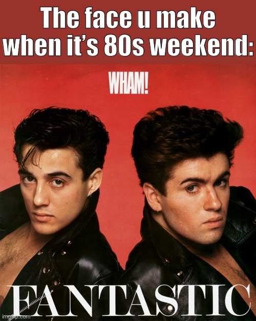 This is the face I am actually making (technically, faces) | The face u make when it’s 80s weekend: | image tagged in wham fantastic,george michael,1980's,1980s,80s music,pop music | made w/ Imgflip meme maker