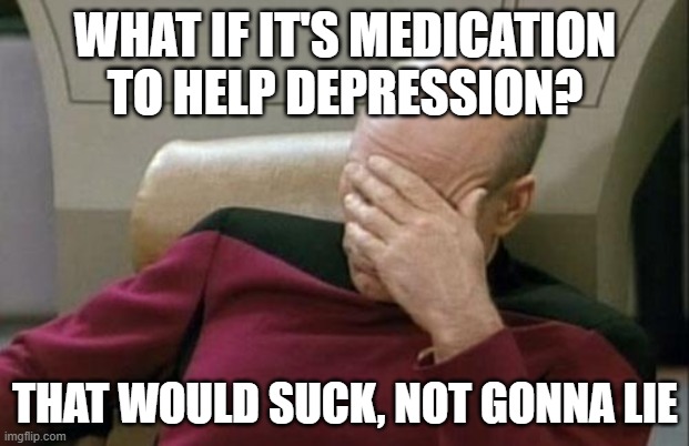 Captain Picard Facepalm Meme | WHAT IF IT'S MEDICATION TO HELP DEPRESSION? THAT WOULD SUCK, NOT GONNA LIE | image tagged in memes,captain picard facepalm | made w/ Imgflip meme maker