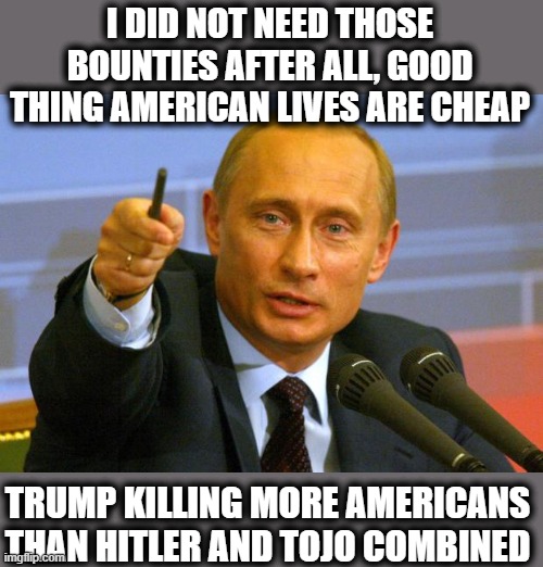 Good Guy Putin Meme | I DID NOT NEED THOSE BOUNTIES AFTER ALL, GOOD THING AMERICAN LIVES ARE CHEAP TRUMP KILLING MORE AMERICANS THAN HITLER AND TOJO COMBINED | image tagged in memes,good guy putin | made w/ Imgflip meme maker