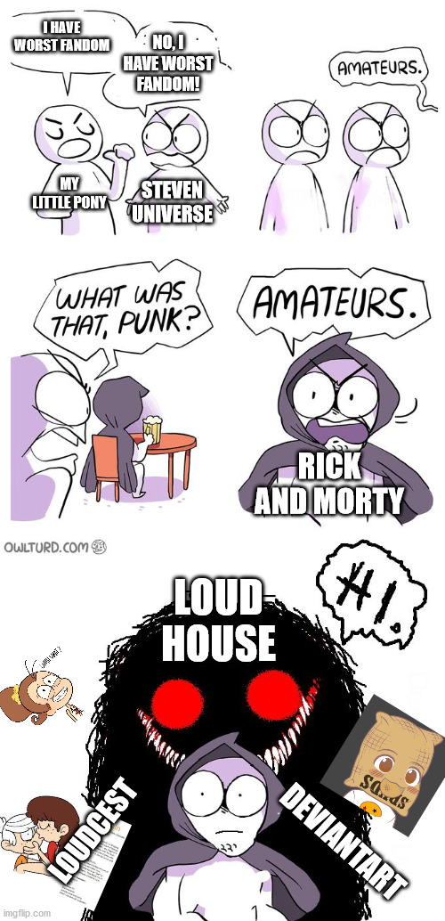 Fandom | I HAVE WORST FANDOM; NO, I HAVE WORST FANDOM! MY LITTLE PONY; STEVEN UNIVERSE; RICK AND MORTY; LOUD HOUSE; LOUDCEST; DEVIANTART | image tagged in amateurs 3 0,the loud house | made w/ Imgflip meme maker