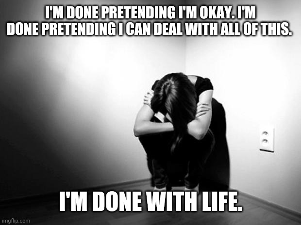 No need to upvote this or comment any helpful words. I just need to let it out. | I'M DONE PRETENDING I'M OKAY. I'M DONE PRETENDING I CAN DEAL WITH ALL OF THIS. I'M DONE WITH LIFE. | image tagged in depression sadness hurt pain anxiety | made w/ Imgflip meme maker