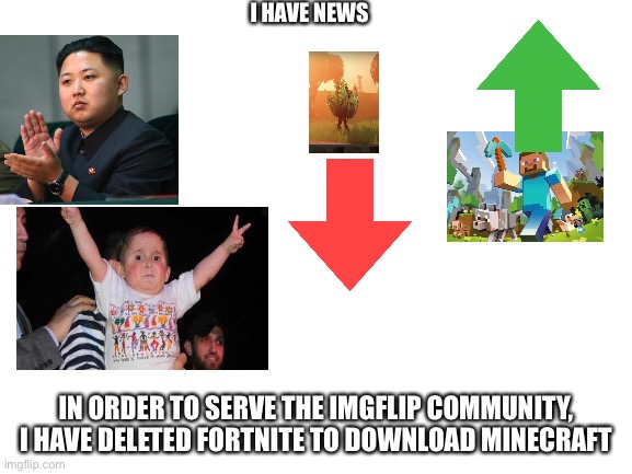 Upvote if you are happy, comment if not | I HAVE NEWS; IN ORDER TO SERVE THE IMGFLIP COMMUNITY, I HAVE DELETED FORTNITE TO DOWNLOAD MINECRAFT | image tagged in blank white template | made w/ Imgflip meme maker