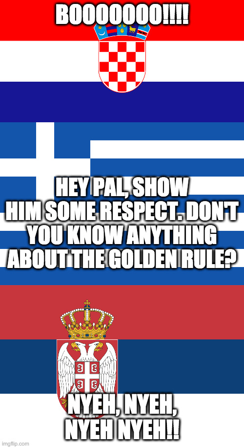 Show Him Some Respect | BOOOOOOO!!!! HEY PAL, SHOW HIM SOME RESPECT. DON'T YOU KNOW ANYTHING ABOUT THE GOLDEN RULE? NYEH, NYEH, NYEH NYEH!! | image tagged in croatia,greece,serbia | made w/ Imgflip meme maker
