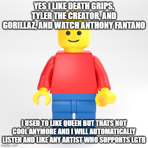 you | YES I LIKE DEATH GRIPS, TYLER THE CREATOR, AND GORILLAZ, AND WATCH ANTHONY FANTANO; I USED TO LIKE QUEEN BUT THATS NOT COOL ANYMORE AND I WILL AUTOMATICALLY LISTEN AND LIKE ANY ARTIST WHO SUPPORTS LGTB | image tagged in funny,memes,music | made w/ Imgflip meme maker