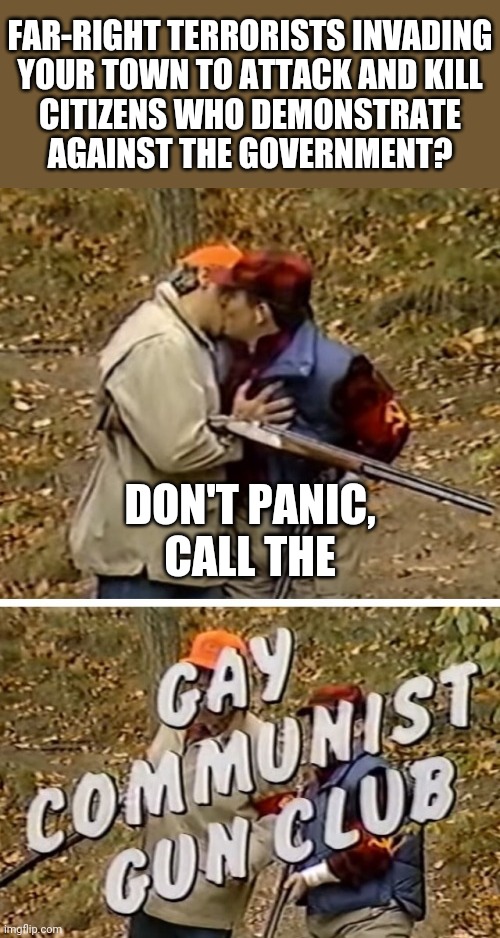 Gay Communist Gun Club | FAR-RIGHT TERRORISTS INVADING

YOUR TOWN TO ATTACK AND KILL

CITIZENS WHO DEMONSTRATE
AGAINST THE GOVERNMENT? DON'T PANIC,
CALL THE | image tagged in gay communist gun club | made w/ Imgflip meme maker