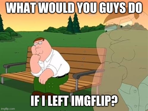 I'm not going to leave anytime soon, just a random thought I had. | WHAT WOULD YOU GUYS DO; IF I LEFT IMGFLIP? | image tagged in pensive reflecting thoughtful peter griffin | made w/ Imgflip meme maker