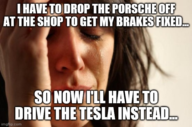 First World Problems Meme | I HAVE TO DROP THE PORSCHE OFF AT THE SHOP TO GET MY BRAKES FIXED... SO NOW I'LL HAVE TO DRIVE THE TESLA INSTEAD... | image tagged in memes,first world problems | made w/ Imgflip meme maker