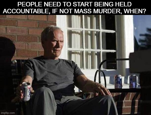 Clint Eastwood Gran Torino | PEOPLE NEED TO START BEING HELD ACCOUNTABLE, IF NOT MASS MURDER, WHEN? | image tagged in clint eastwood gran torino | made w/ Imgflip meme maker
