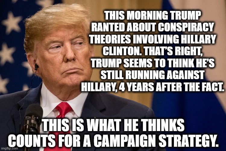 Good luck with that. | THIS MORNING TRUMP RANTED ABOUT CONSPIRACY THEORIES INVOLVING HILLARY CLINTON. THAT’S RIGHT, TRUMP SEEMS TO THINK HE’S STILL RUNNING AGAINST HILLARY, 4 YEARS AFTER THE FACT. THIS IS WHAT HE THINKS COUNTS FOR A CAMPAIGN STRATEGY. | image tagged in donald trump,hillary clinton,election 2020,strategy,conspiracy theories,traitor | made w/ Imgflip meme maker