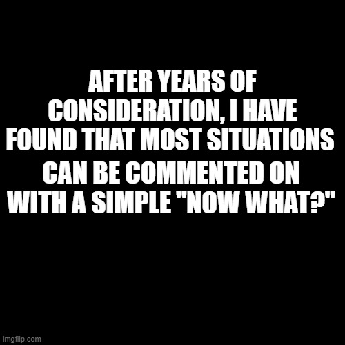 Blank Transparent Square | AFTER YEARS OF CONSIDERATION, I HAVE FOUND THAT MOST SITUATIONS; CAN BE COMMENTED ON WITH A SIMPLE "NOW WHAT?" | image tagged in memes,blank transparent square | made w/ Imgflip meme maker