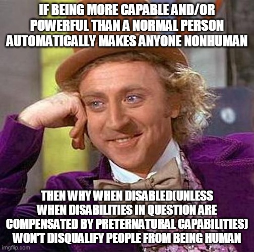 definition of humanity | IF BEING MORE CAPABLE AND/OR POWERFUL THAN A NORMAL PERSON AUTOMATICALLY MAKES ANYONE NONHUMAN; THEN WHY WHEN DISABLED(UNLESS WHEN DISABILITIES IN QUESTION ARE COMPENSATED BY PRETERNATURAL CAPABILITIES) WON'T DISQUALIFY PEOPLE FROM BEING HUMAN | image tagged in memes,creepy condescending wonka | made w/ Imgflip meme maker