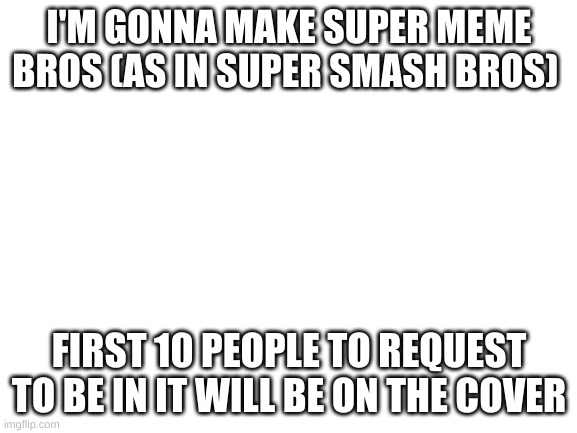 Blank White Template | I'M GONNA MAKE SUPER MEME BROS (AS IN SUPER SMASH BROS); FIRST 10 PEOPLE TO REQUEST TO BE IN IT WILL BE ON THE COVER | image tagged in blank white template | made w/ Imgflip meme maker
