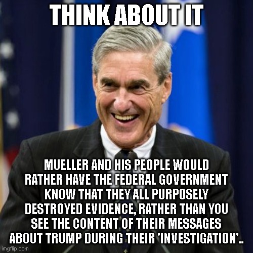Mueller Time | THINK ABOUT IT; MUELLER AND HIS PEOPLE WOULD RATHER HAVE THE FEDERAL GOVERNMENT KNOW THAT THEY ALL PURPOSELY DESTROYED EVIDENCE, RATHER THAN YOU SEE THE CONTENT OF THEIR MESSAGES ABOUT TRUMP DURING THEIR 'INVESTIGATION'.. | image tagged in mueller time | made w/ Imgflip meme maker