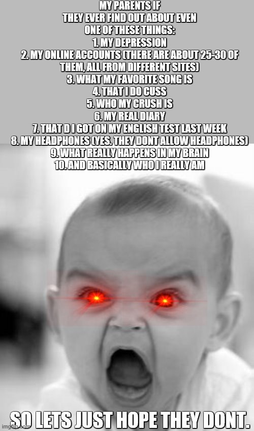 Angry Baby | MY PARENTS IF THEY EVER FIND OUT ABOUT EVEN ONE OF THESE THINGS:
1. MY DEPRESSION
2. MY ONLINE ACCOUNTS (THERE ARE ABOUT 25-30 OF THEM, ALL FROM DIFFERENT SITES)
3. WHAT MY FAVORITE SONG IS
4. THAT I DO CUSS
5. WHO MY CRUSH IS
6. MY REAL DIARY
7. THAT D I GOT ON MY ENGLISH TEST LAST WEEK
8. MY HEADPHONES (YES. THEY DONT ALLOW HEADPHONES)
9. WHAT REALLY HAPPENS IN MY BRAIN
10. AND BASICALLY WHO I REALLY AM; SO LETS JUST HOPE THEY DONT. | image tagged in memes,angry baby | made w/ Imgflip meme maker