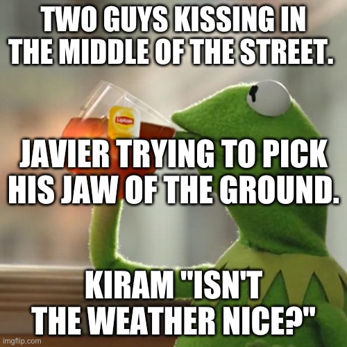 "Lord of the white hell" Meme. | TWO GUYS KISSING IN THE MIDDLE OF THE STREET. JAVIER TRYING TO PICK HIS JAW OF THE GROUND. KIRAM "ISN'T THE WEATHER NICE?" | image tagged in memes,but that's none of my business,kermit the frog | made w/ Imgflip meme maker