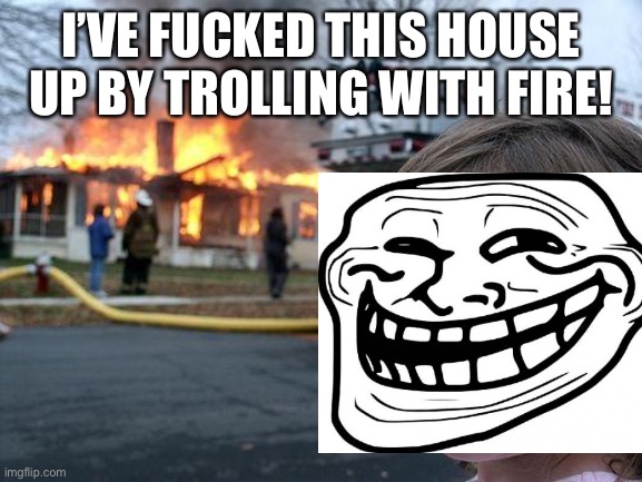 Disaster Trolling | I’VE FUCKED THIS HOUSE UP BY TROLLING WITH FIRE! | image tagged in nsfw,memes,disaster girl,trolling,funny,troll | made w/ Imgflip meme maker