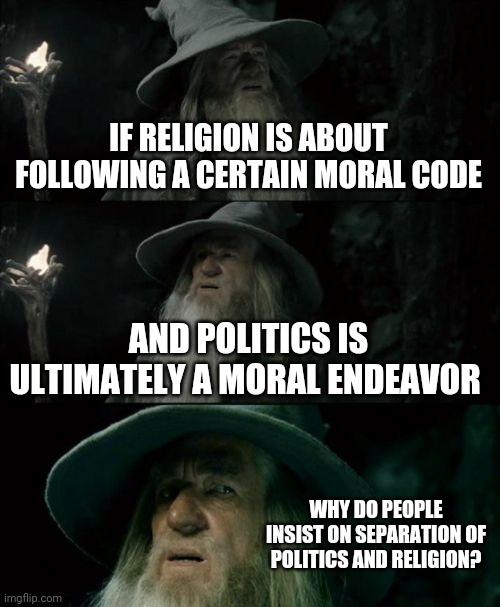 Thinking about politicians who say they don't let their personal beliefs interfere with their decisions | IF RELIGION IS ABOUT FOLLOWING A CERTAIN MORAL CODE; AND POLITICS IS ULTIMATELY A MORAL ENDEAVOR; WHY DO PEOPLE INSIST ON SEPARATION OF POLITICS AND RELIGION? | image tagged in memes,confused gandalf | made w/ Imgflip meme maker