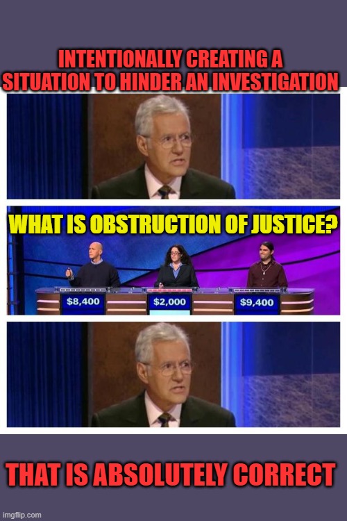 Jeopardy | INTENTIONALLY CREATING A SITUATION TO HINDER AN INVESTIGATION THAT IS ABSOLUTELY CORRECT WHAT IS OBSTRUCTION OF JUSTICE? | image tagged in jeopardy | made w/ Imgflip meme maker