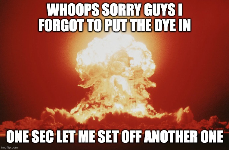 WHOOPS SORRY GUYS I FORGOT TO PUT THE DYE IN; ONE SEC LET ME SET OFF ANOTHER ONE | image tagged in nuke | made w/ Imgflip meme maker