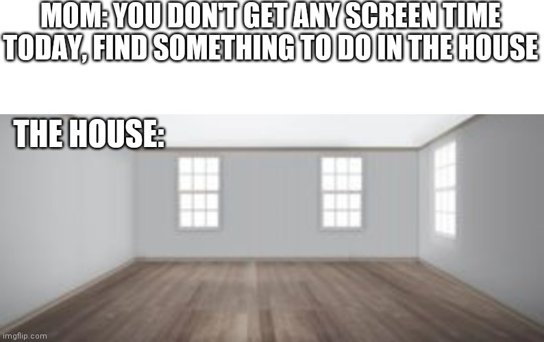 Nothing to do | MOM: YOU DON'T GET ANY SCREEN TIME TODAY, FIND SOMETHING TO DO IN THE HOUSE; THE HOUSE: | image tagged in empty room,boring,screen time | made w/ Imgflip meme maker