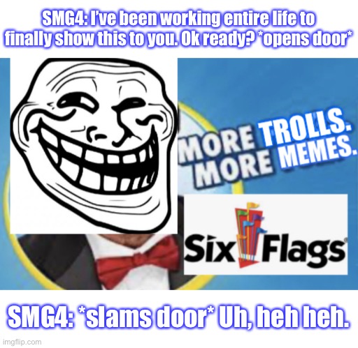 SMG4 door but trolled by Mr. Six offscreen | SMG4: I’ve been working entire life to finally show this to you. Ok ready? *opens door*; SMG4: *slams door* Uh, heh heh. | image tagged in more trolls more memes,smg4,six flags,funny,memes | made w/ Imgflip meme maker