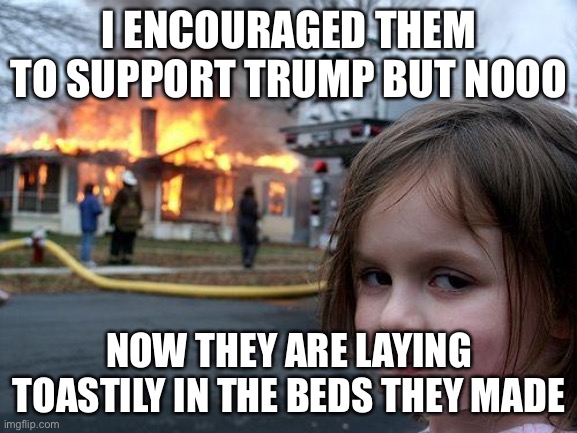 Disaster Girl Meme | I ENCOURAGED THEM TO SUPPORT TRUMP BUT NOOO; NOW THEY ARE LAYING TOASTILY IN THE BEDS THEY MADE | image tagged in memes,disaster girl | made w/ Imgflip meme maker