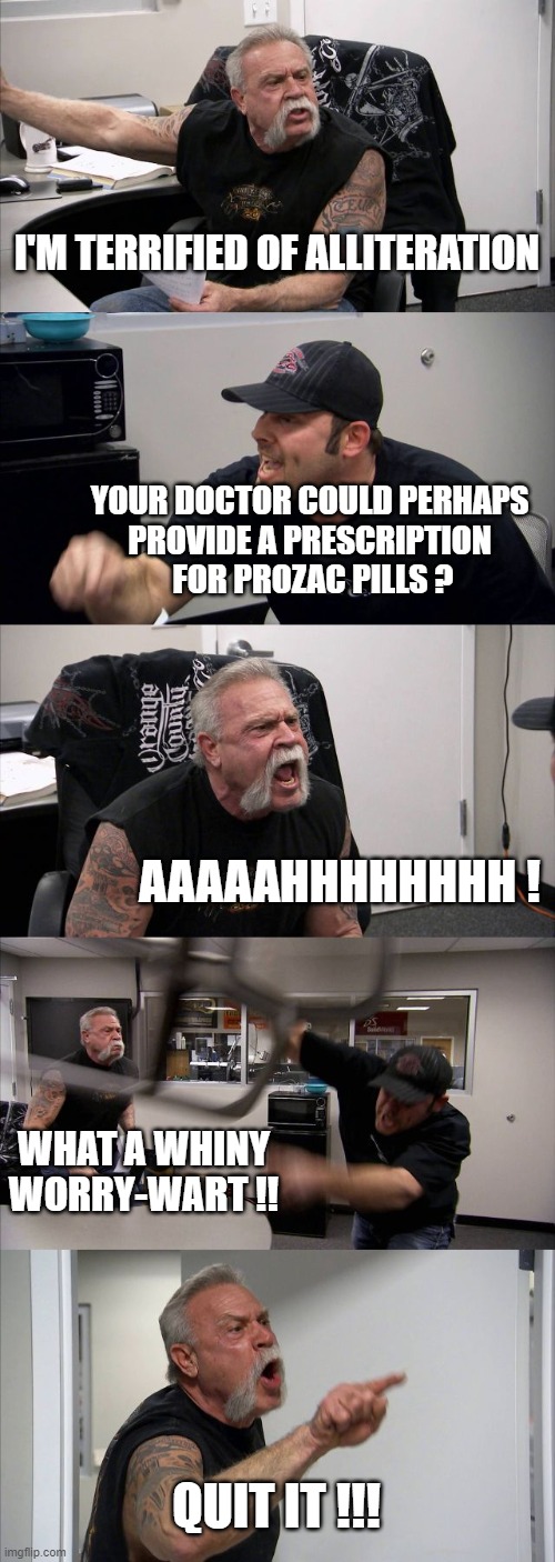 American Chopper Argument Meme | I'M TERRIFIED OF ALLITERATION; YOUR DOCTOR COULD PERHAPS 
PROVIDE A PRESCRIPTION 
FOR PROZAC PILLS ? AAAAAHHHHHHHH ! WHAT A WHINY WORRY-WART !! QUIT IT !!! | image tagged in memes,american chopper argument | made w/ Imgflip meme maker