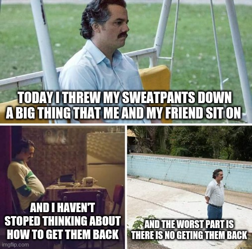 Sad Pablo Escobar | TODAY I THREW MY SWEATPANTS DOWN A BIG THING THAT ME AND MY FRIEND SIT ON; AND I HAVEN'T STOPED THINKING ABOUT HOW TO GET THEM BACK; AND THE WORST PART IS THERE IS NO GETING THEM BACK | image tagged in memes,sad pablo escobar | made w/ Imgflip meme maker
