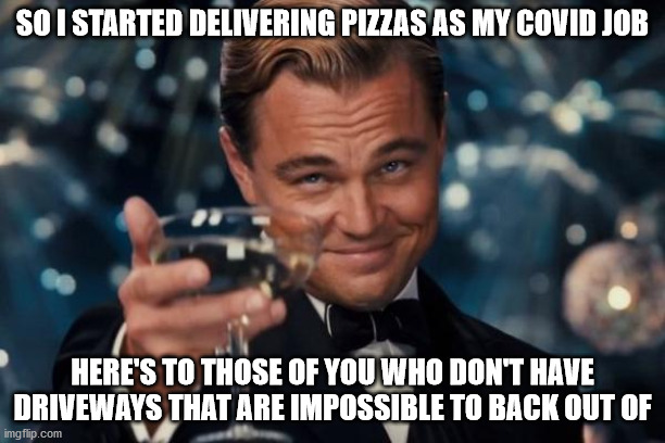 Leonardo Dicaprio Cheers Meme | SO I STARTED DELIVERING PIZZAS AS MY COVID JOB; HERE'S TO THOSE OF YOU WHO DON'T HAVE DRIVEWAYS THAT ARE IMPOSSIBLE TO BACK OUT OF | image tagged in memes,leonardo dicaprio cheers,pizza delivery,drive,job,delivery | made w/ Imgflip meme maker