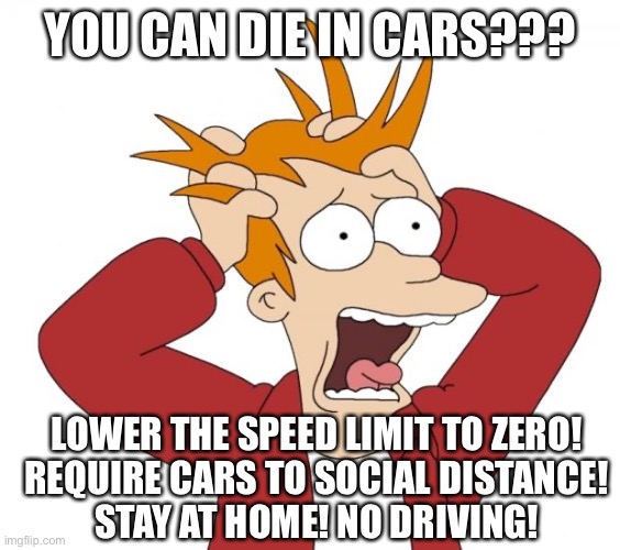 The odds of getting killed or injured in a car accident is greater than dying of COVID-19 | YOU CAN DIE IN CARS??? LOWER THE SPEED LIMIT TO ZERO!
REQUIRE CARS TO SOCIAL DISTANCE!
STAY AT HOME! NO DRIVING! | image tagged in panic,covid-19,fear,stupid liberals | made w/ Imgflip meme maker