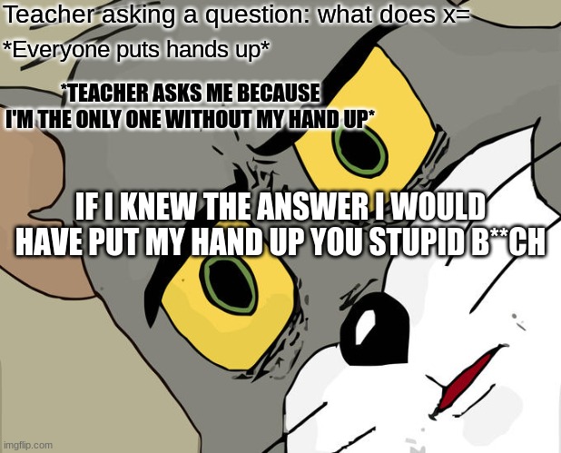 Unsettled Tom Meme | Teacher asking a question: what does x=; *Everyone puts hands up*; *TEACHER ASKS ME BECAUSE I'M THE ONLY ONE WITHOUT MY HAND UP*; IF I KNEW THE ANSWER I WOULD HAVE PUT MY HAND UP YOU STUPID B**CH | image tagged in memes,unsettled tom | made w/ Imgflip meme maker