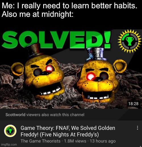 FNaF lore be very intriguing... | Me: I really need to learn better habits.
Also me at midnight: | image tagged in fnaf,horror,game theory,golden freddy,five nights at freddys,video games | made w/ Imgflip meme maker