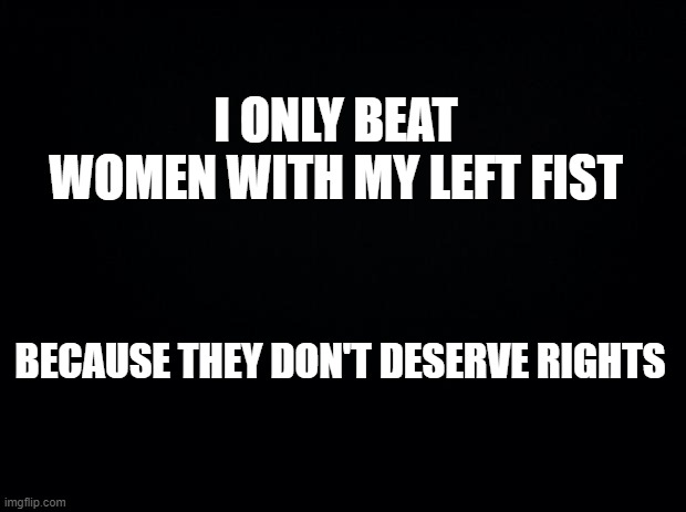 dark joke lmfao | I ONLY BEAT WOMEN WITH MY LEFT FIST; BECAUSE THEY DON'T DESERVE RIGHTS | image tagged in black background | made w/ Imgflip meme maker