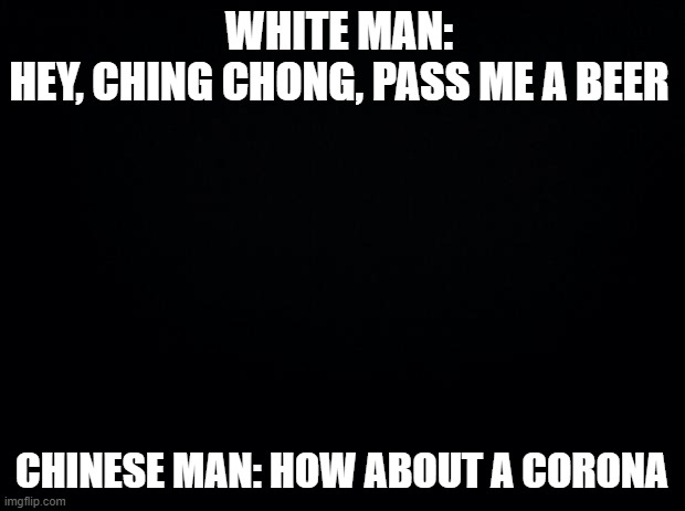 lol | WHITE MAN:
HEY, CHING CHONG, PASS ME A BEER; CHINESE MAN: HOW ABOUT A CORONA | image tagged in black background,coronavirus | made w/ Imgflip meme maker