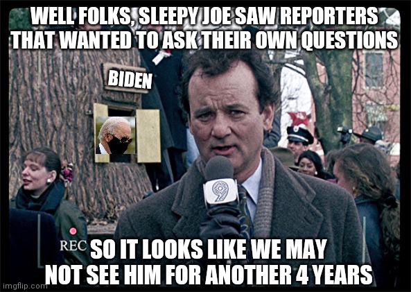 sleepy joe | WELL FOLKS, SLEEPY JOE SAW REPORTERS THAT WANTED TO ASK THEIR OWN QUESTIONS; BIDEN; SO IT LOOKS LIKE WE MAY NOT SEE HIM FOR ANOTHER 4 YEARS | image tagged in groundhog day,biden | made w/ Imgflip meme maker