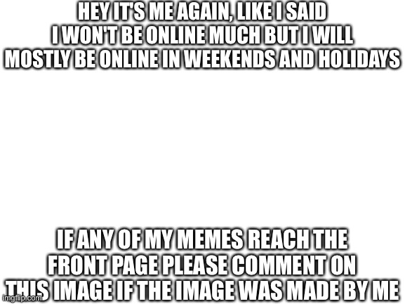 Srsly pls do so | HEY IT'S ME AGAIN, LIKE I SAID I WON'T BE ONLINE MUCH BUT I WILL MOSTLY BE ONLINE IN WEEKENDS AND HOLIDAYS; IF ANY OF MY MEMES REACH THE FRONT PAGE PLEASE COMMENT ON THIS IMAGE IF THE IMAGE WAS MADE BY ME | image tagged in blank white template | made w/ Imgflip meme maker