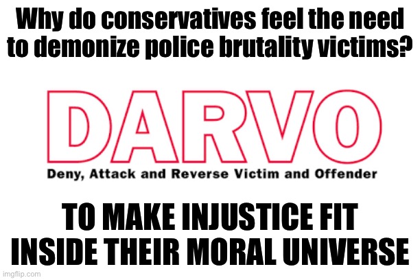 Self-explanatory. | Why do conservatives feel the need to demonize police brutality victims? TO MAKE INJUSTICE FIT INSIDE THEIR MORAL UNIVERSE | image tagged in darvo acronym,police shooting,police brutality,psychology,conservative logic,conservative hypocrisy | made w/ Imgflip meme maker